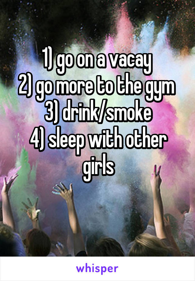 1) go on a vacay 
2) go more to the gym 
3) drink/smoke
4) sleep with other girls

