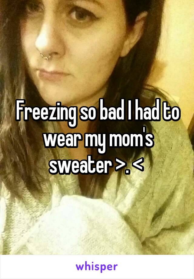 Freezing so bad I had to wear my mom's sweater >. < 