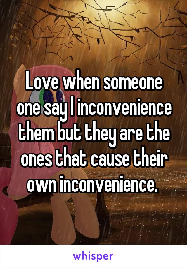 Love when someone one say I inconvenience them but they are the ones that cause their own inconvenience. 