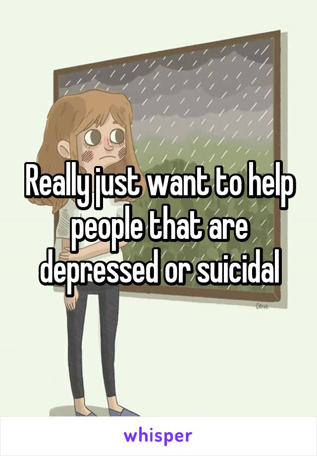 Really just want to help people that are depressed or suicidal