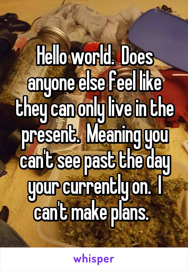 Hello world.  Does anyone else feel like they can only live in the present.  Meaning you can't see past the day your currently on.  I can't make plans.  