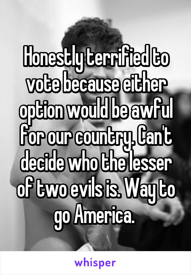 Honestly terrified to vote because either option would be awful for our country. Can't decide who the lesser of two evils is. Way to go America. 