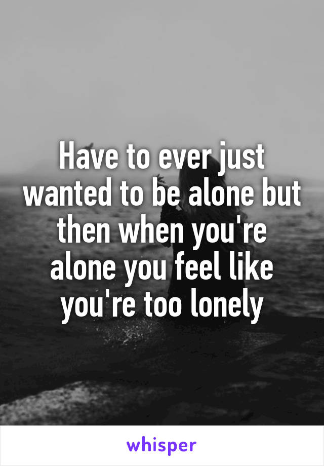 Have to ever just wanted to be alone but then when you're alone you feel like you're too lonely