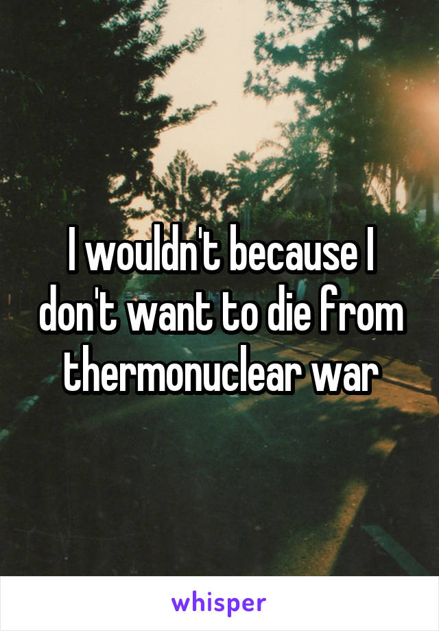 I wouldn't because I don't want to die from thermonuclear war