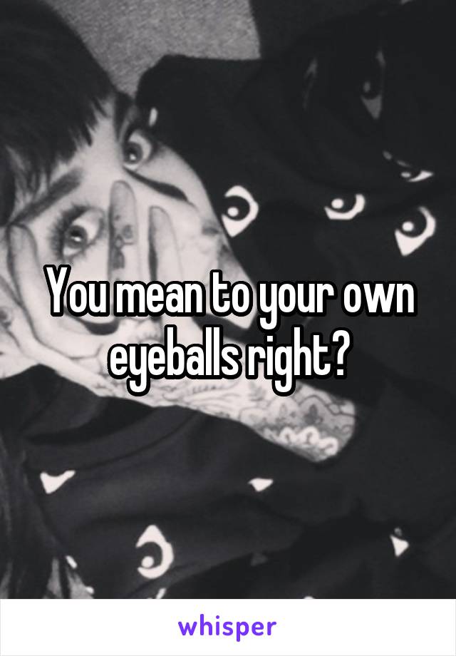 You mean to your own eyeballs right?