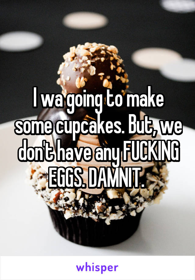 I wa going to make some cupcakes. But, we don't have any FUCKING EGGS. DAMNIT. 