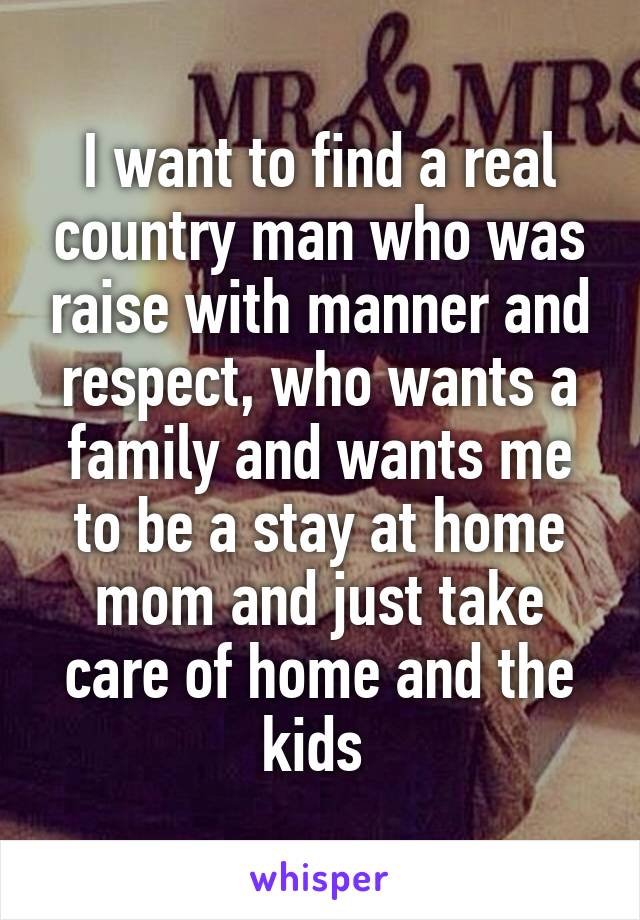 I want to find a real country man who was raise with manner and respect, who wants a family and wants me to be a stay at home mom and just take care of home and the kids 