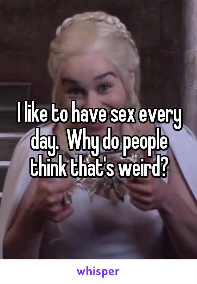 I like to have sex every day.  Why do people think that's weird?