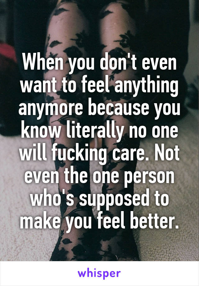 When you don't even want to feel anything anymore because you know literally no one will fucking care. Not even the one person who's supposed to make you feel better.