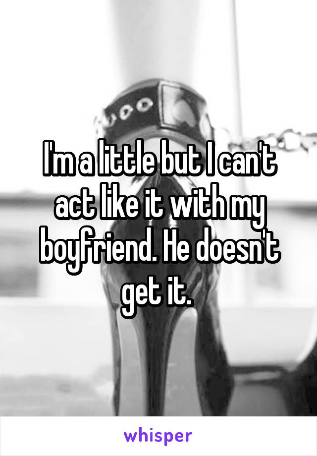 I'm a little but I can't act like it with my boyfriend. He doesn't get it. 