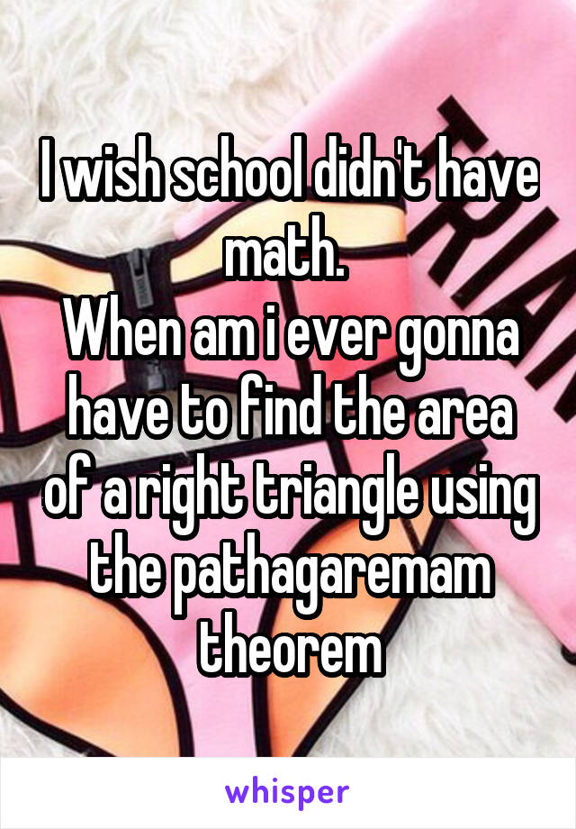 I wish school didn't have math. 
When am i ever gonna have to find the area of a right triangle using the pathagaremam theorem