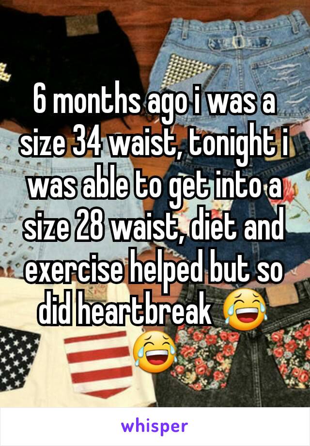 6 months ago i was a size 34 waist, tonight i was able to get into a size 28 waist, diet and exercise helped but so did heartbreak 😂😂
