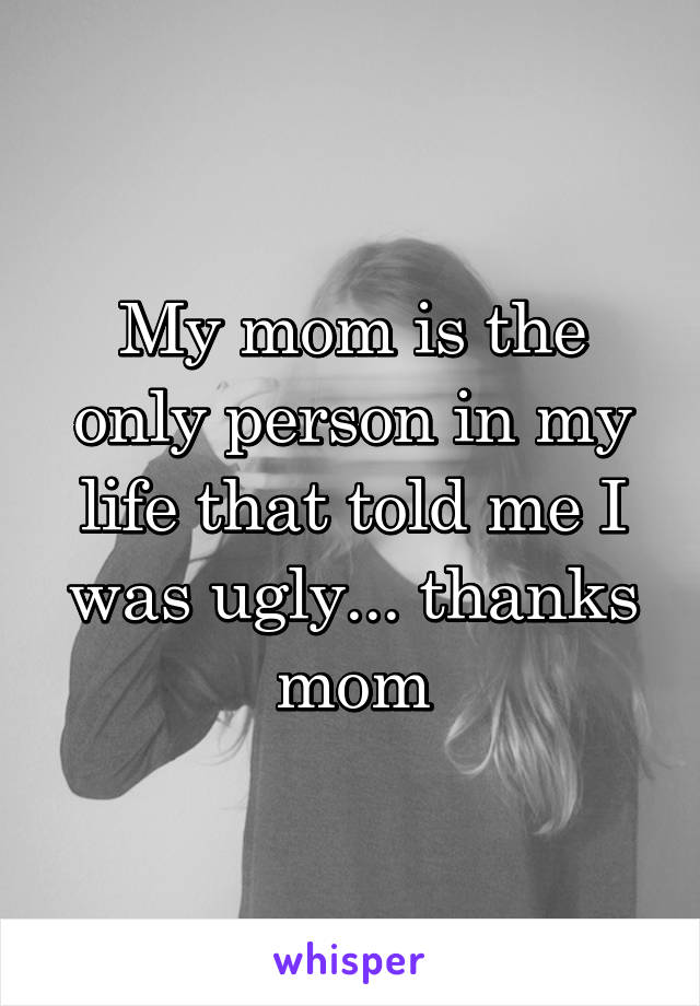 My mom is the only person in my life that told me I was ugly... thanks mom