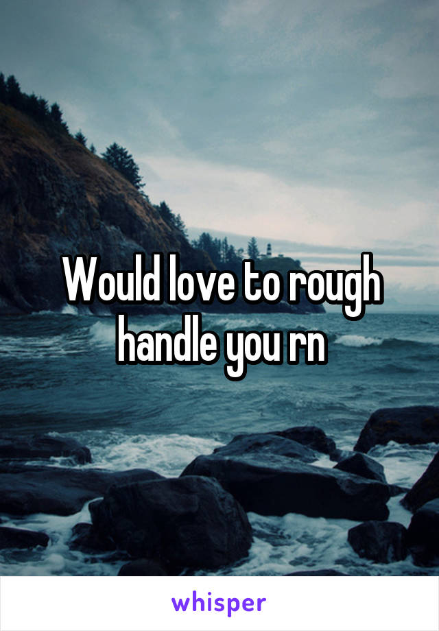 Would love to rough handle you rn