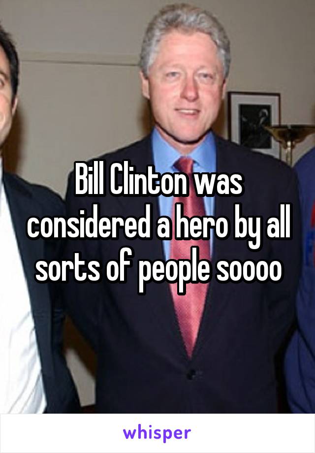 Bill Clinton was considered a hero by all sorts of people soooo