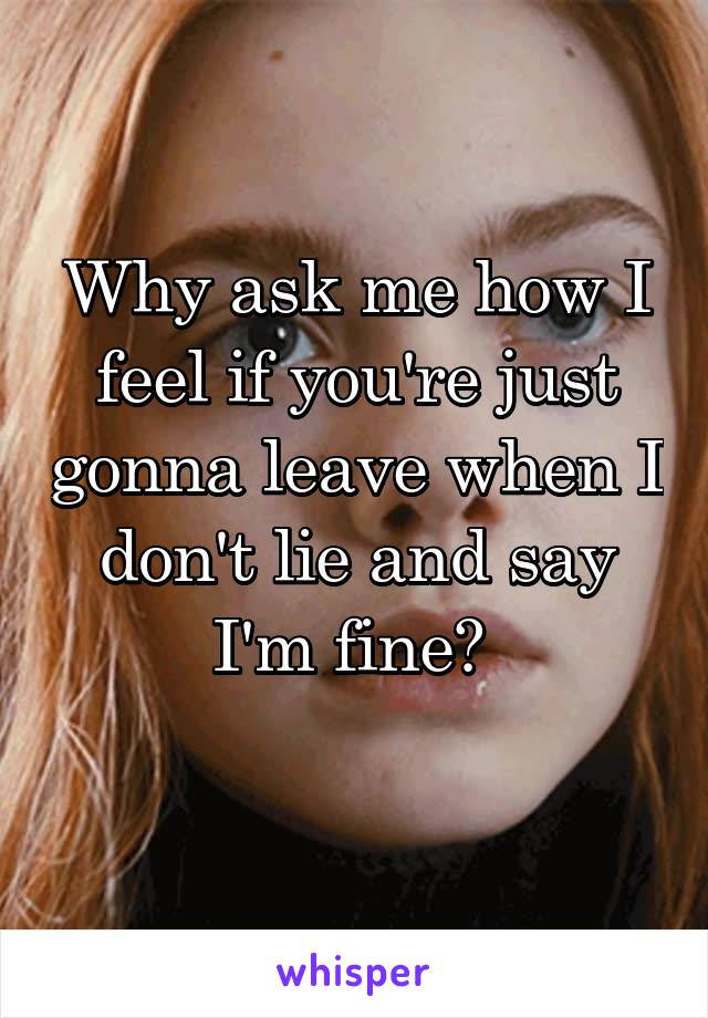 Why ask me how I feel if you're just gonna leave when I don't lie and say I'm fine? 
