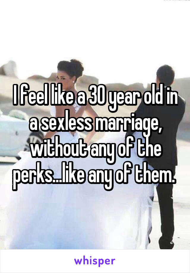 I feel like a 30 year old in a sexless marriage, without any of the perks...like any of them. 