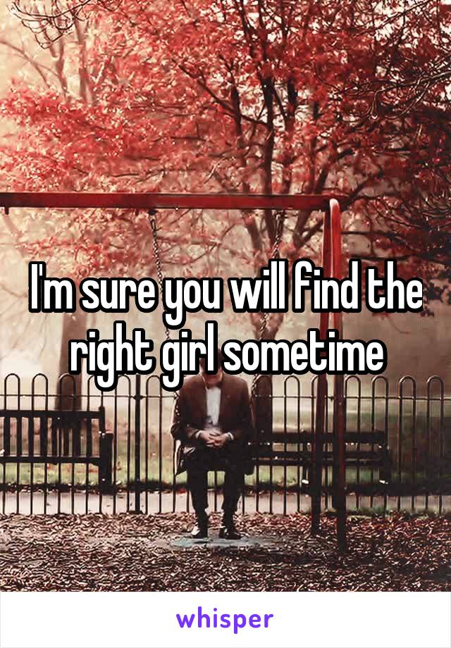 I'm sure you will find the right girl sometime