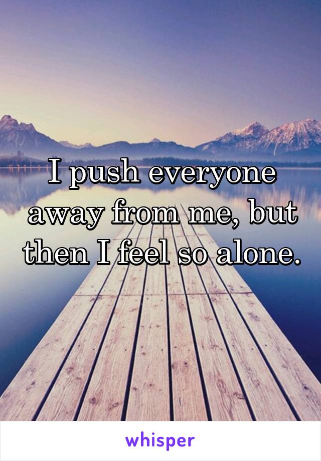I push everyone away from me, but then I feel so alone. 
