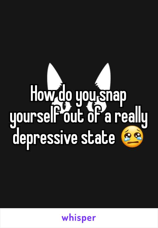 How do you snap yourself out of a really depressive state 😢