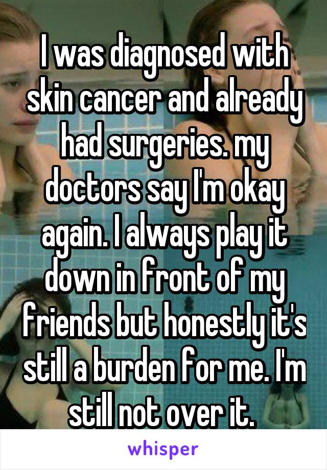 I was diagnosed with skin cancer and already had surgeries. my doctors say I'm okay again. I always play it down in front of my friends but honestly it's still a burden for me. I'm still not over it. 
