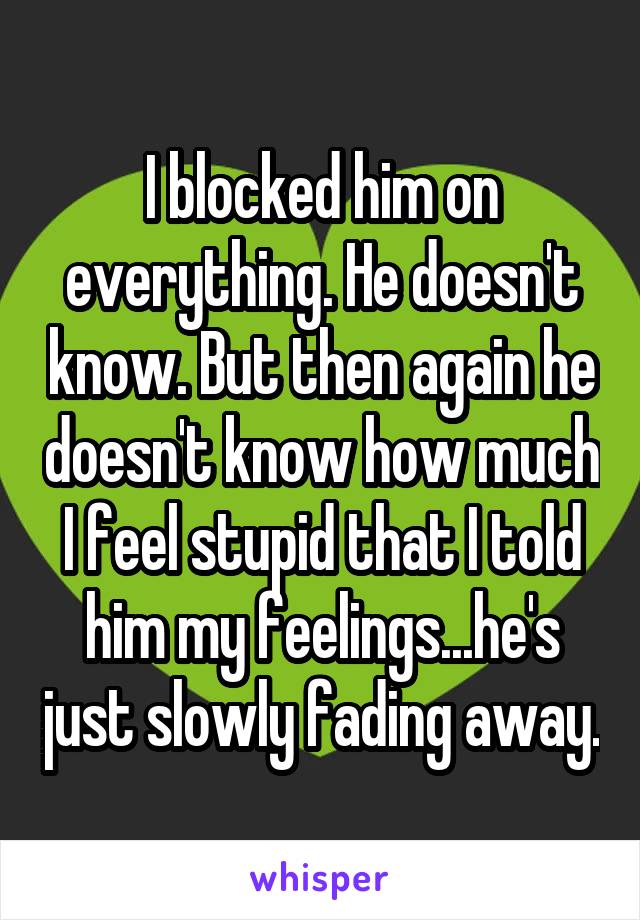 I blocked him on everything. He doesn't know. But then again he doesn't know how much I feel stupid that I told him my feelings...he's just slowly fading away.