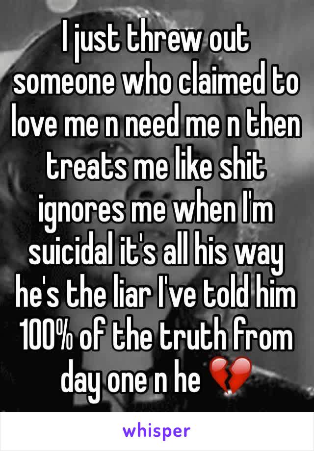 I just threw out someone who claimed to love me n need me n then treats me like shit ignores me when I'm suicidal it's all his way he's the liar I've told him 100% of the truth from day one n he 💔