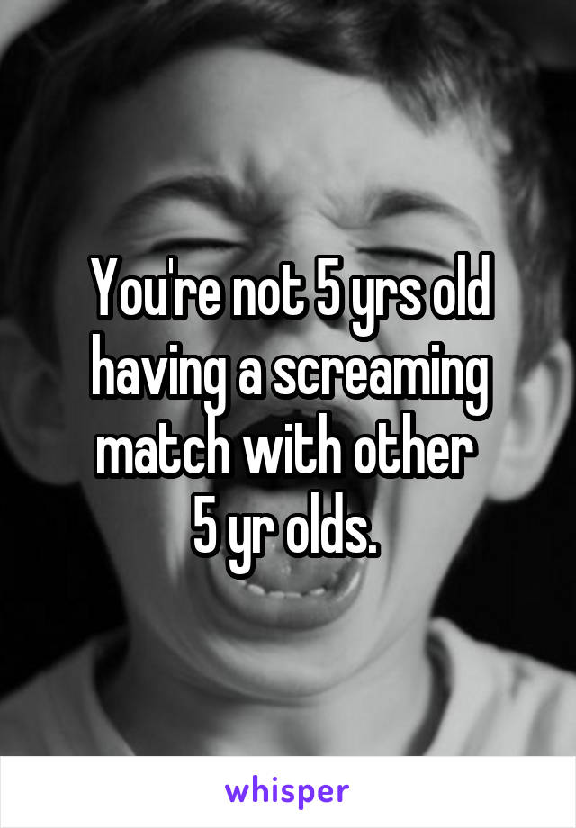 You're not 5 yrs old having a screaming match with other 
5 yr olds. 