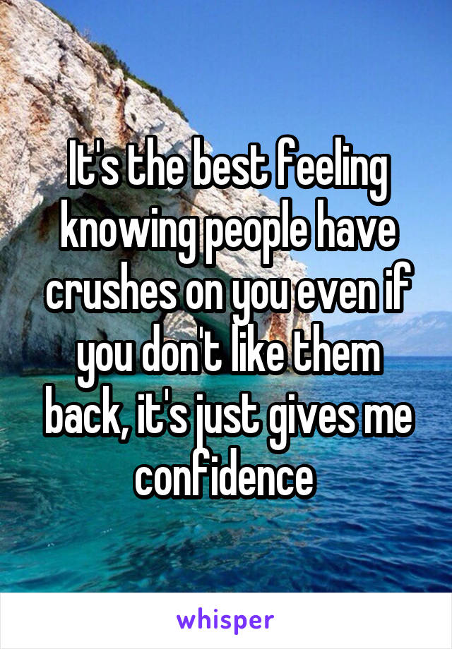 It's the best feeling knowing people have crushes on you even if you don't like them back, it's just gives me confidence 