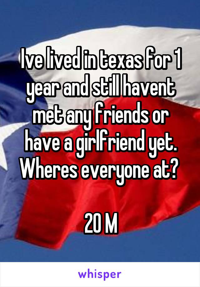 Ive lived in texas for 1 year and still havent met any friends or have a girlfriend yet. Wheres everyone at? 

20 M