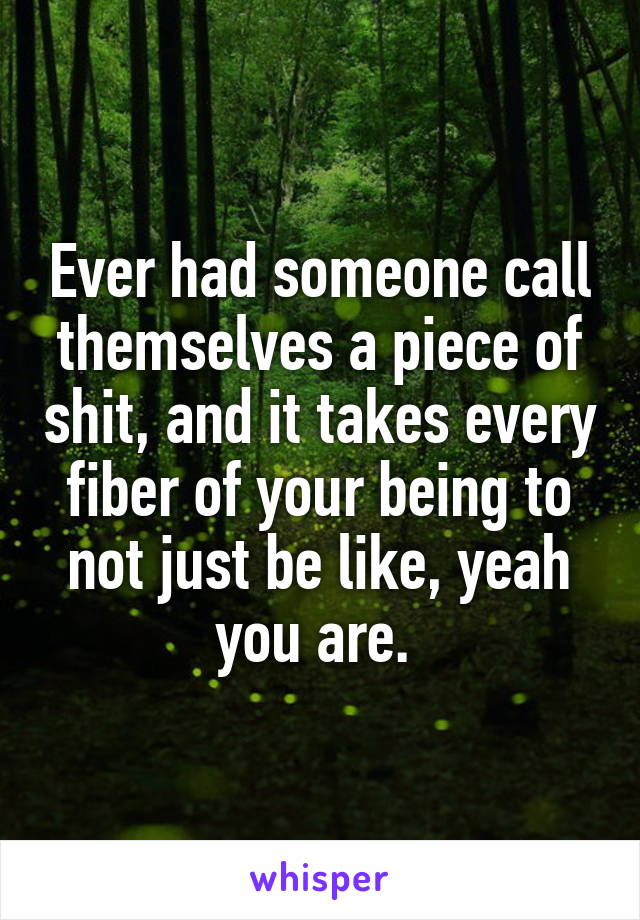 Ever had someone call themselves a piece of shit, and it takes every fiber of your being to not just be like, yeah you are. 