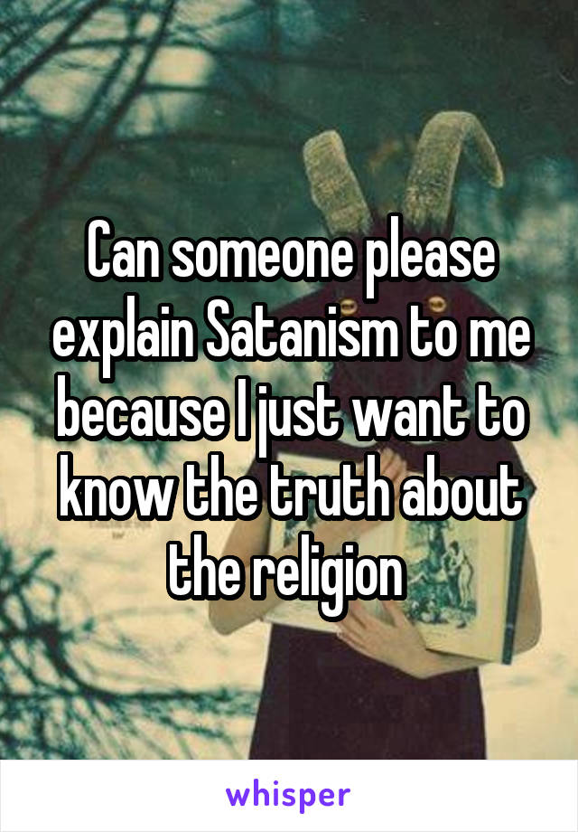 Can someone please explain Satanism to me because I just want to know the truth about the religion 