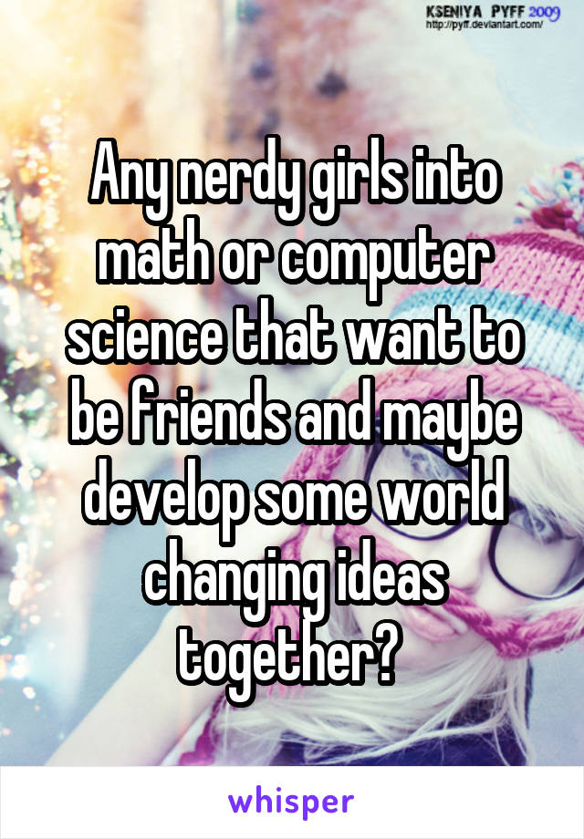 Any nerdy girls into math or computer science that want to be friends and maybe develop some world changing ideas together? 