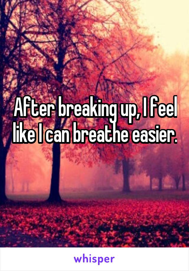 After breaking up, I feel like I can breathe easier. 
