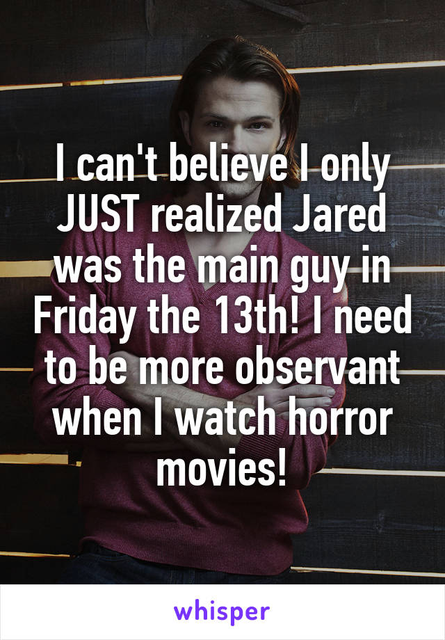 I can't believe I only JUST realized Jared was the main guy in Friday the 13th! I need to be more observant when I watch horror movies!
