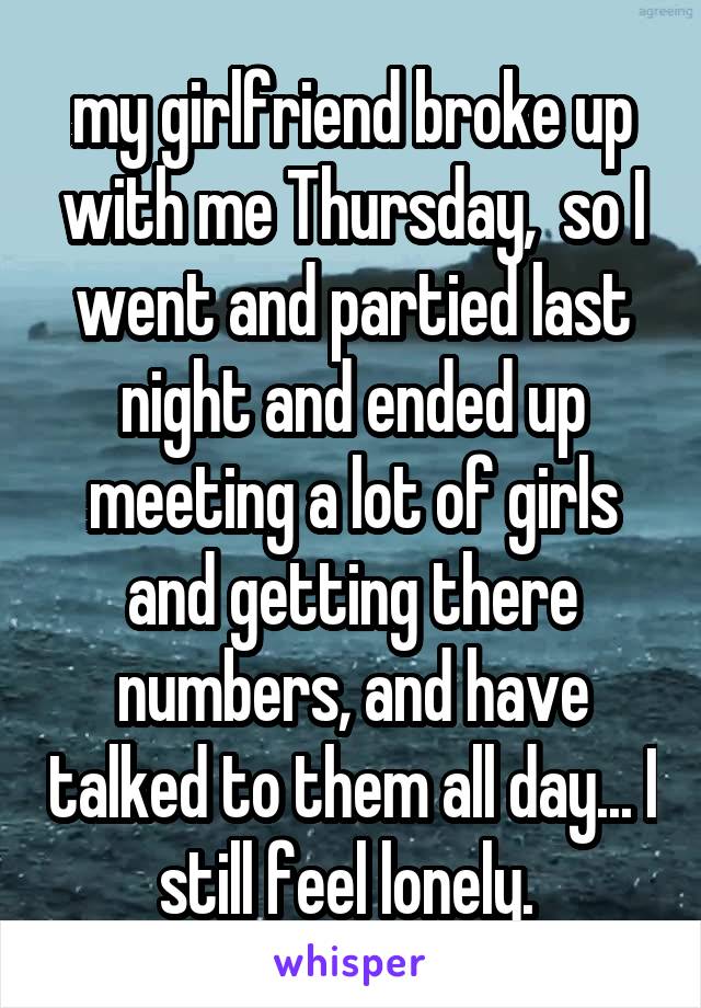 my girlfriend broke up with me Thursday,  so I went and partied last night and ended up meeting a lot of girls and getting there numbers, and have talked to them all day... I still feel lonely. 