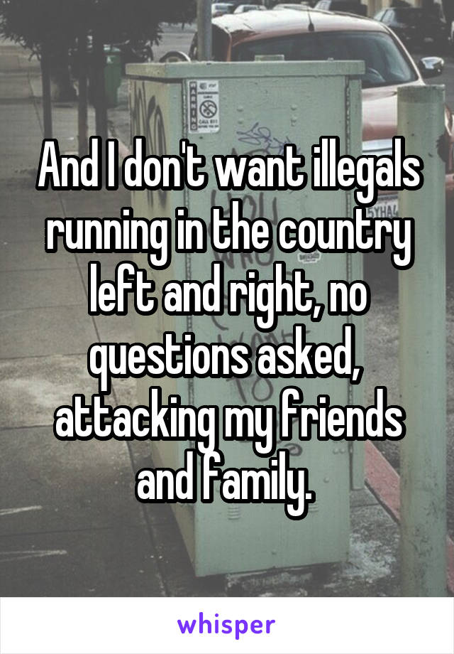 And I don't want illegals running in the country left and right, no questions asked,  attacking my friends and family. 