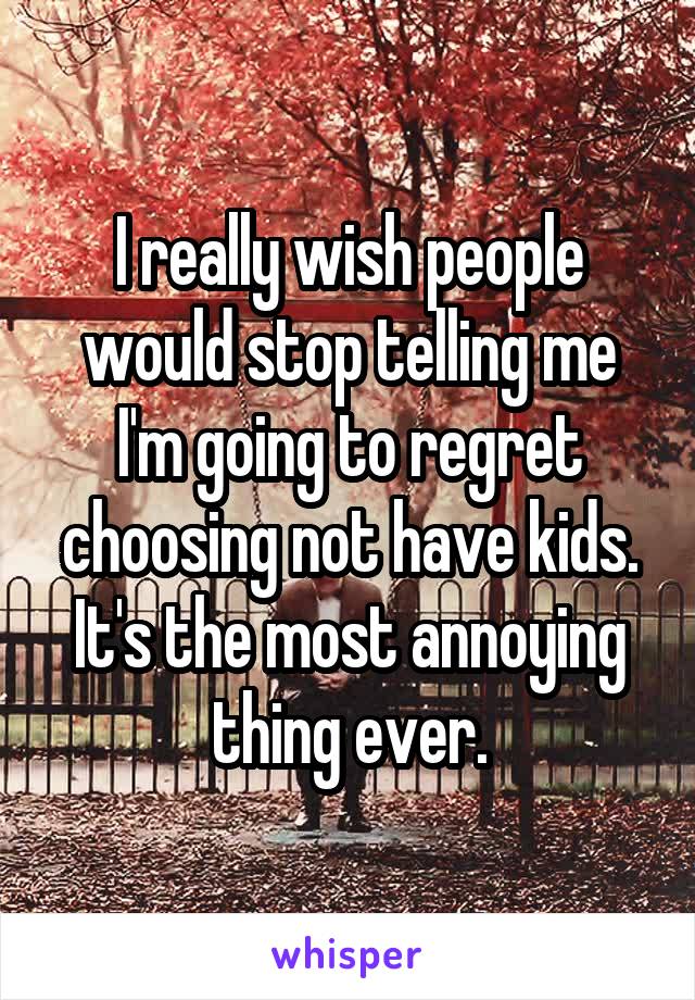 I really wish people would stop telling me I'm going to regret choosing not have kids. It's the most annoying thing ever.