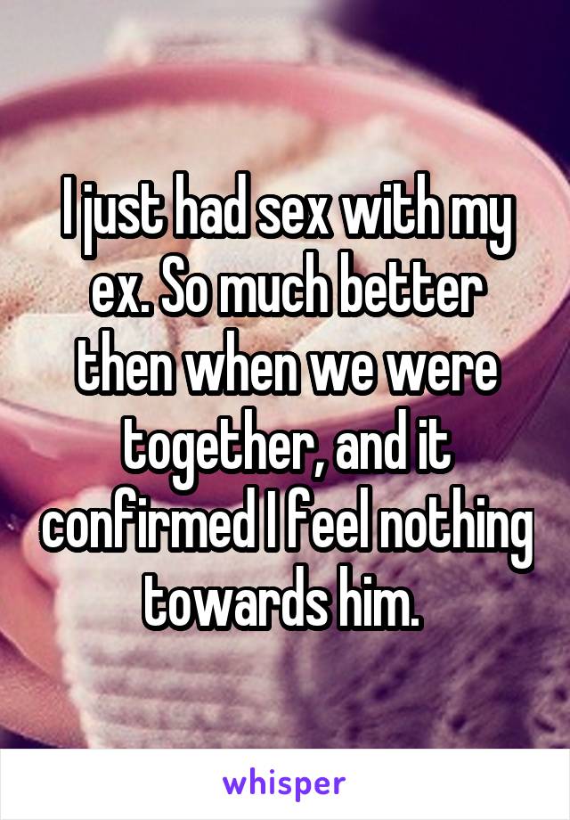 I just had sex with my ex. So much better then when we were together, and it confirmed I feel nothing towards him. 