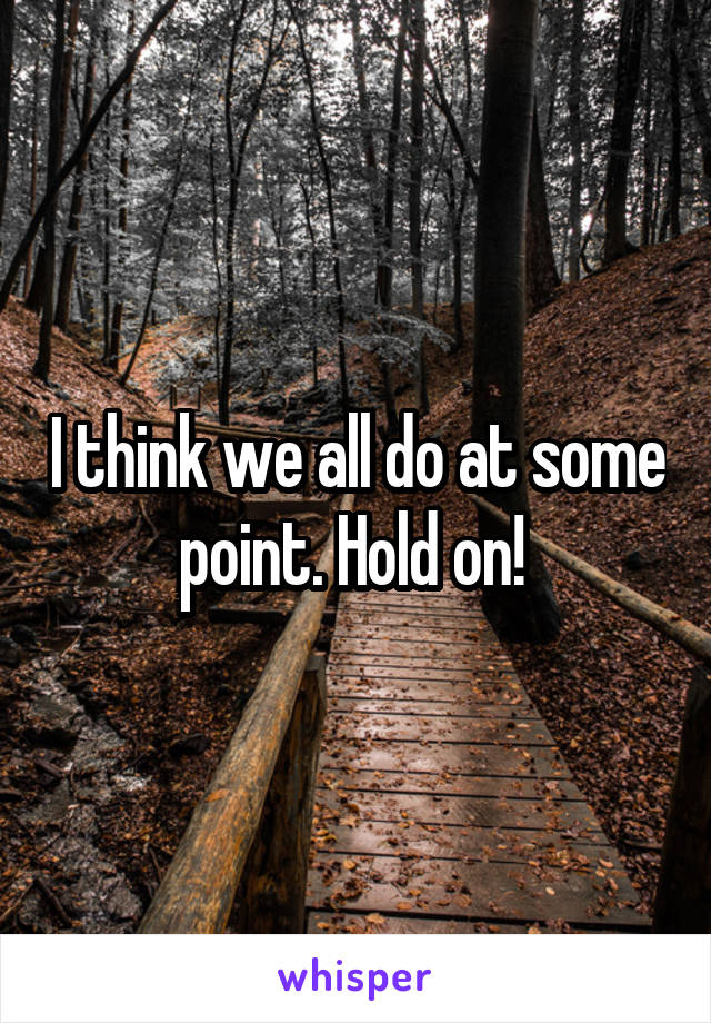 I think we all do at some point. Hold on! 