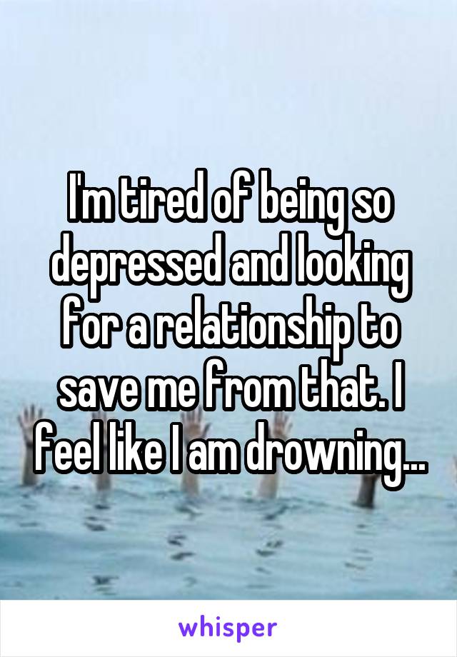 I'm tired of being so depressed and looking for a relationship to save me from that. I feel like I am drowning...