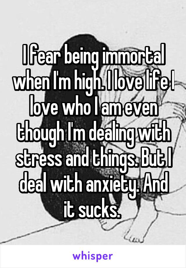 I fear being immortal when I'm high. I love life I love who I am even though I'm dealing with stress and things. But I deal with anxiety. And it sucks. 