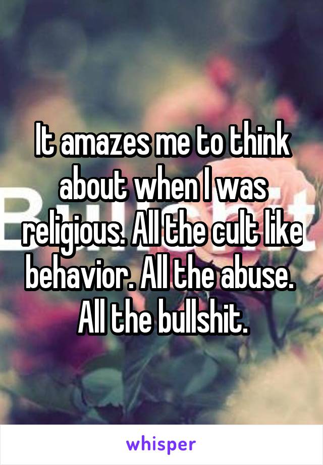 It amazes me to think about when I was religious. All the cult like behavior. All the abuse.  All the bullshit.