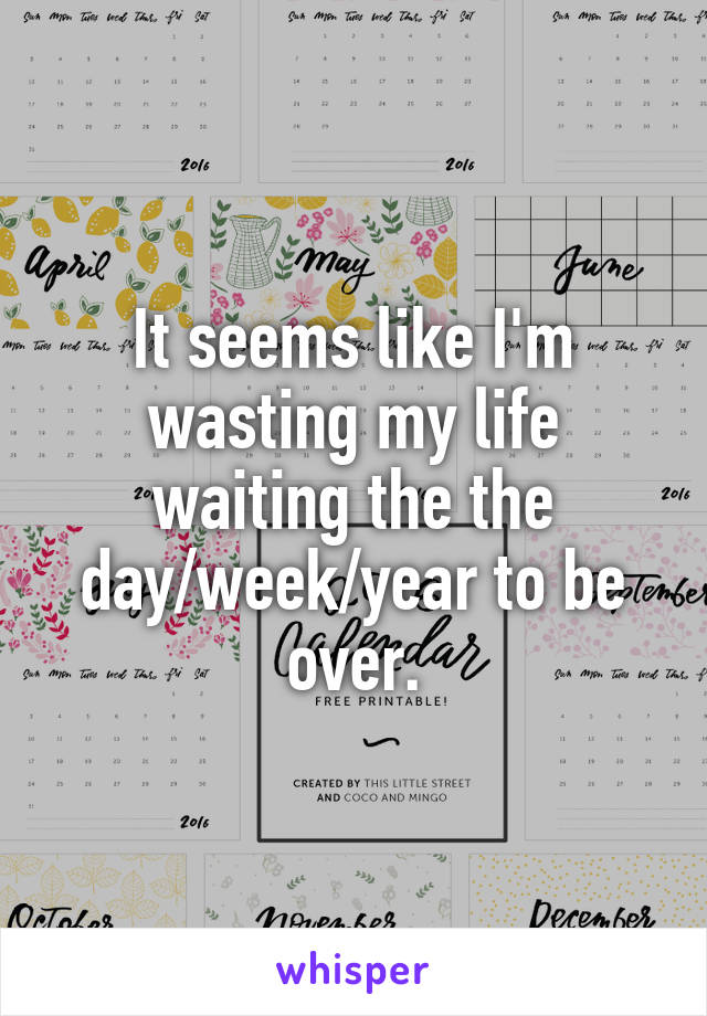 It seems like I'm wasting my life waiting the the day/week/year to be over.