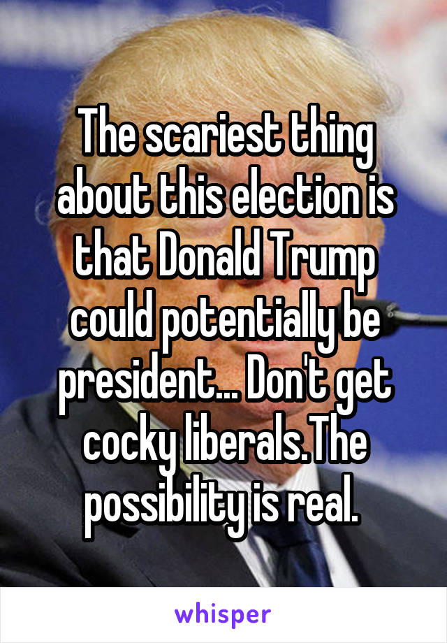 The scariest thing about this election is that Donald Trump could potentially be president... Don't get cocky liberals.The possibility is real. 