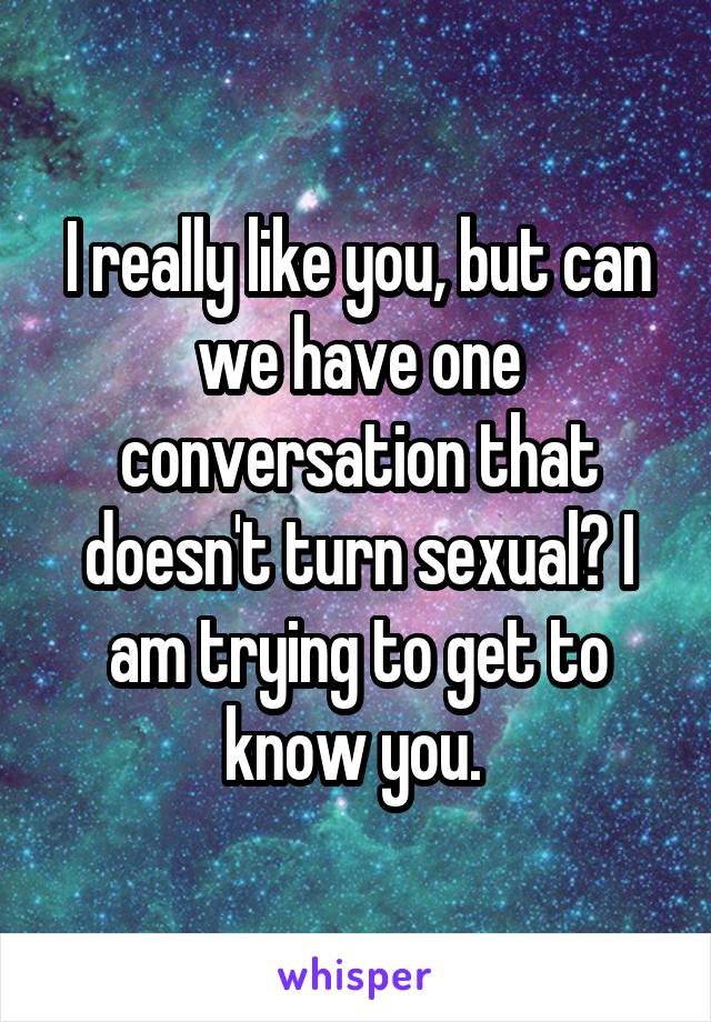 I really like you, but can we have one conversation that doesn't turn sexual? I am trying to get to know you. 