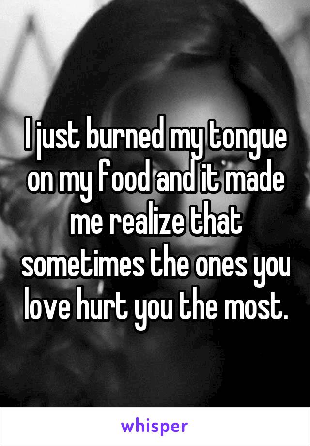 I just burned my tongue on my food and it made me realize that sometimes the ones you love hurt you the most.