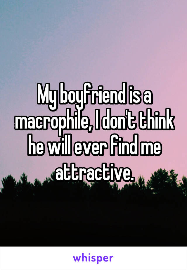 My boyfriend is a macrophile, I don't think he will ever find me attractive.