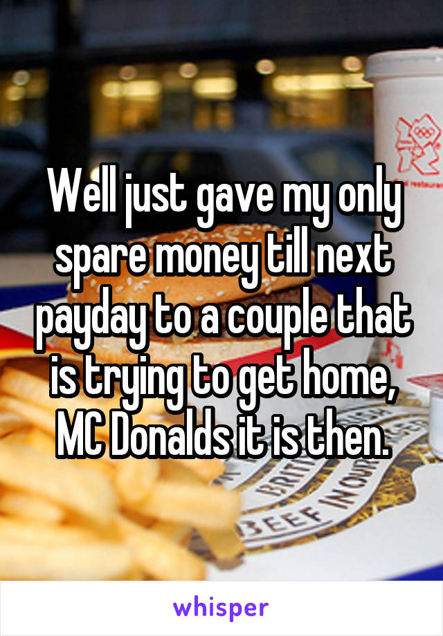 Well just gave my only spare money till next payday to a couple that is trying to get home, MC Donalds it is then.