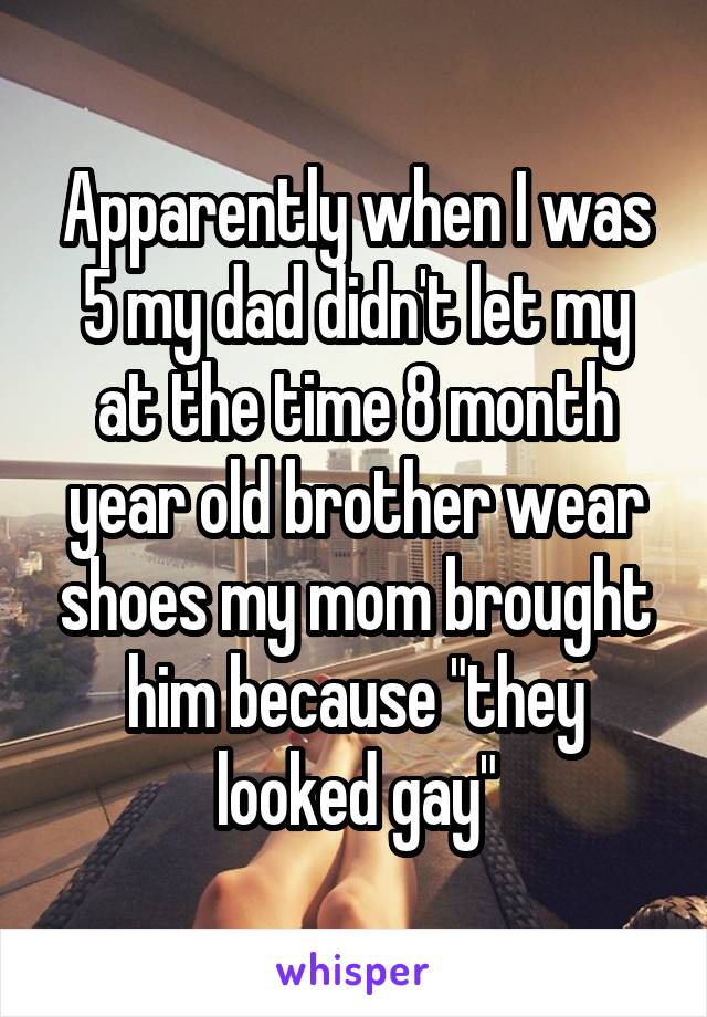 Apparently when I was 5 my dad didn't let my at the time 8 month year old brother wear shoes my mom brought him because "they looked gay"